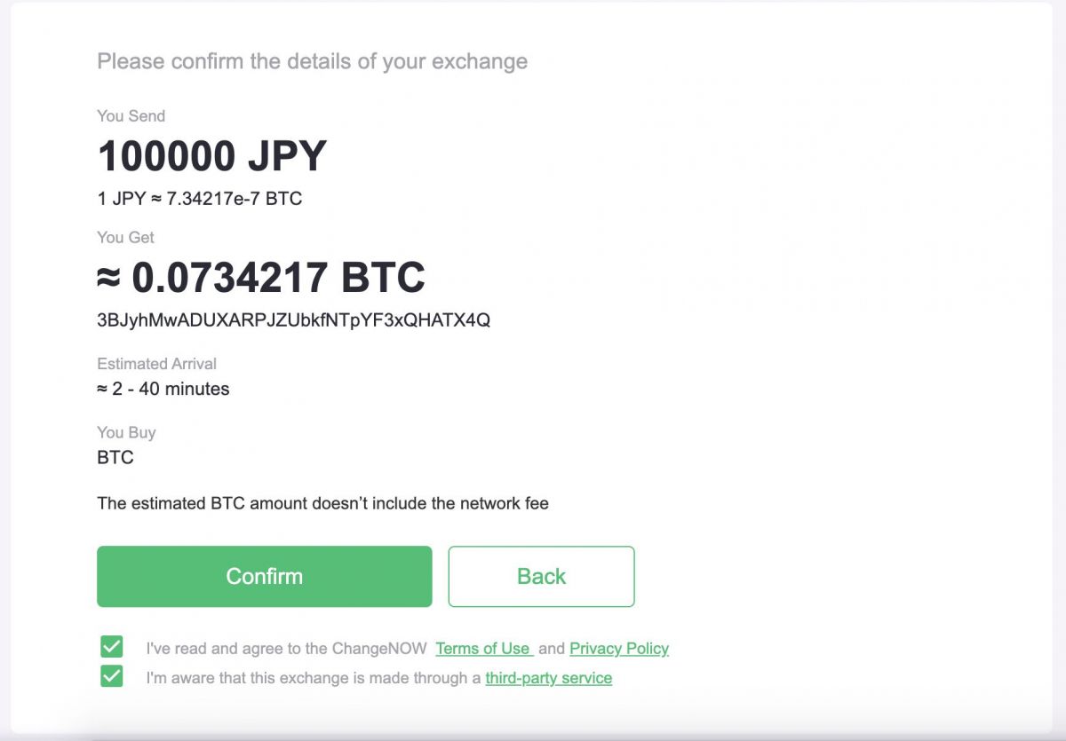 Please confirm the details of your exchange You Send 100000 JPY 1 JPY ≈ 7.34217e-7 BTC You Get ≈ 0.0734217 BTC 3BJyhMwADUXARPJZUbkfNTpYF3xQHATX4Q Estimated Arrival ≈ 2 - 40 minutes You Buy BTC The estimated BTC amount doesn’t include the network fee ConfirmBack  I've read and agree to the ChangeNOW  Terms of Use  and Privacy Policy  I'm aware that this exchange is made through a third-party service