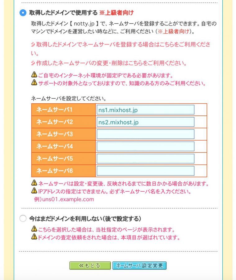 取得したドメインで使用する ※上級者向け 取得したドメイン 【 notty.jp 】 で、ネームサーバを登録することができます。自宅のマシンでドメインを運営したい時などに、ご利用ください （※上級者向け）。取得したドメインでネームサーバを登録する場合はこちらをご利用ください。作成したネームサーバの変更・削除はこちらをご利用ください。ご自宅のインターネット環境が固定IPである必要があります。サポートの対象外となっておりますので、知識のある方のみご利用ください。ネームサーバを設定してください。ネームサーバ１：ns1.mixhost.jp、ネームサーバ２：ns2.mixhost.jp、ネームサーバ３：ns3.mixhost.jp、ネームサーバ４：ns4.mixhost.jp、ネームサーバ５：ns5.mixhost.jp、ネームサーバ６、ネームサーバは設定・変更後、反映されるまでに数日かかる場合があります。IPアドレスの指定はできません。必ずネームサーバ名を入力ください。例）uns01.example.com 今はまだドメインを利用しない（後で設定する）こちらを選択した場合は、当社指定のページが表示されます。ドメインの査定依頼をされた場合は、本項目が選ばれています。