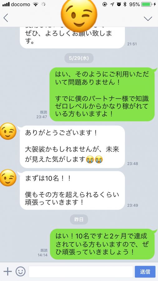 23:47 notty はい、そのようにご利用いただいて問題ありません! すでに僕のパートナー様で知識ゼロレベルからかなり稼がれている方もいますよ! 23:48 ありがとうございます! 大袈裟かもしれませんが、未来が見えた気がします😭😭23:49 まずは10名!!僕もその方を超えられるくらい頑張っていきます! 2019.05.30 木曜日 14:14 notty はい!10名ですと2ヶ月で達成されている方もいますので、ぜひ頑張っていきましょう!